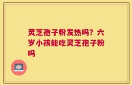 灵芝孢子粉发热吗？六岁小孩能吃灵芝孢子粉吗