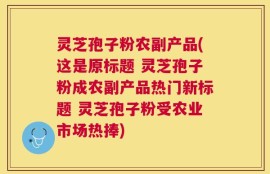灵芝孢子粉农副产品(这是原标题 灵芝孢子粉成农副产品热门新标题 灵芝孢子粉受农业市场热捧)