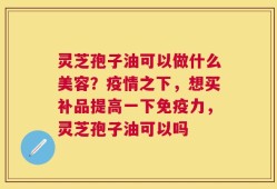灵芝孢子油可以做什么美容？疫情之下，想买补品提高一下免疫力，灵芝孢子油可以吗