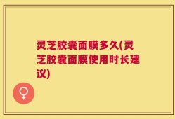 灵芝胶囊面膜多久(灵芝胶囊面膜使用时长建议)