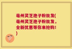 亳州灵芝孢子粉批发(亳州灵芝孢子粉批发，全新优惠等你来抢购！)