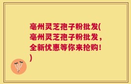 亳州灵芝孢子粉批发(亳州灵芝孢子粉批发，全新优惠等你来抢购！)