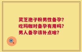 灵芝孢子粉男性备孕？吃玛咖对备孕有用吗？男人备孕该补点啥？