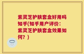 紫灵芝护肤套盒好用吗知乎(知乎用户评价：紫灵芝护肤套盒效果如何？)
