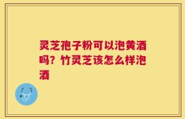 灵芝孢子粉可以泡黄酒吗？竹灵芝该怎么样泡酒