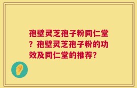 孢壁灵芝孢子粉同仁堂？孢壁灵芝孢子粉的功效及同仁堂的推荐？