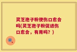 灵芝孢子粉使伤口愈合吗(灵芝孢子粉促进伤口愈合，有用吗？)