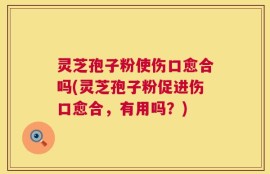 灵芝孢子粉使伤口愈合吗(灵芝孢子粉促进伤口愈合，有用吗？)