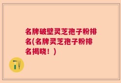 名牌破壁灵芝孢子粉排名(名牌灵芝孢子粉排名揭晓！)