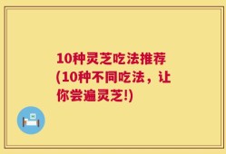 10种灵芝吃法推荐 (10种不同吃法，让你尝遍灵芝!)