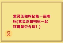 紫灵芝和枸杞能一起喝吗(紫灵芝和枸杞一起饮用是否合适？)