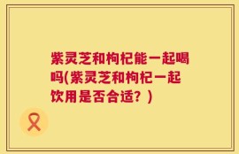 紫灵芝和枸杞能一起喝吗(紫灵芝和枸杞一起饮用是否合适？)
