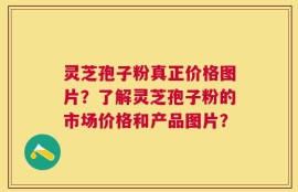灵芝孢子粉真正价格图片？了解灵芝孢子粉的市场价格和产品图片？