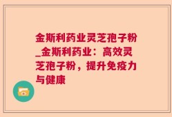 金斯利药业灵芝孢子粉_金斯利药业：高效灵芝孢子粉，提升免疫力与健康