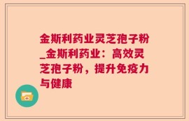 金斯利药业灵芝孢子粉_金斯利药业：高效灵芝孢子粉，提升免疫力与健康