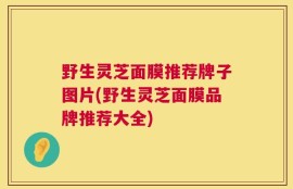 野生灵芝面膜推荐牌子图片(野生灵芝面膜品牌推荐大全)