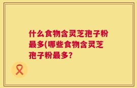 什么食物含灵芝孢子粉最多(哪些食物含灵芝孢子粉最多？