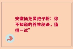 安徽仙芝灵孢子粉：你不知道的养生秘诀，值得一试”