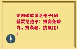 定购破壁灵芝孢子(破壁灵芝孢子：提高免疫力，抗衰老，抗氧化！)