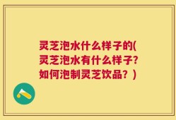 灵芝泡水什么样子的(灵芝泡水有什么样子？如何泡制灵芝饮品？)