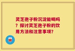 灵芝孢子粉沉淀能喝吗？探讨灵芝孢子粉的饮用方法和注意事项？