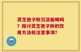 灵芝孢子粉沉淀能喝吗？探讨灵芝孢子粉的饮用方法和注意事项？