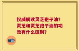 权威解读灵芝孢子油？灵芝和灵芝孢子油的功效有什么区别？