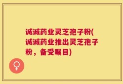 诚诚药业灵芝孢子粉(诚诚药业推出灵芝孢子粉，备受瞩目)