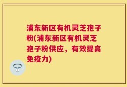 浦东新区有机灵芝孢子粉(浦东新区有机灵芝孢子粉供应，有效提高免疫力)