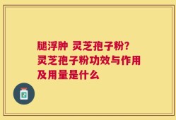 腿浮肿 灵芝孢子粉？灵芝孢子粉功效与作用及用量是什么