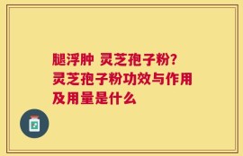 腿浮肿 灵芝孢子粉？灵芝孢子粉功效与作用及用量是什么