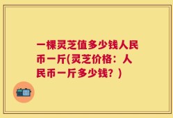 一棵灵芝值多少钱人民币一斤(灵芝价格：人民币一斤多少钱？)