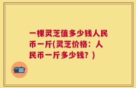 一棵灵芝值多少钱人民币一斤(灵芝价格：人民币一斤多少钱？)