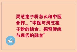 灵芝孢子粉怎么和中医合作_“中医与灵芝孢子粉的结合：探索传统与现代的融合”