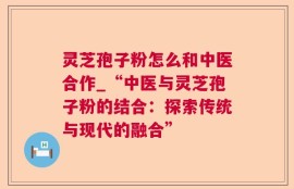 灵芝孢子粉怎么和中医合作_“中医与灵芝孢子粉的结合：探索传统与现代的融合”