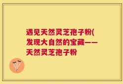 遇见天然灵芝孢子粉(发现大自然的宝藏——天然灵芝孢子粉