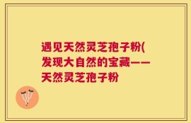 遇见天然灵芝孢子粉(发现大自然的宝藏——天然灵芝孢子粉
