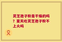 灵芝孢子粉是干燥的吗？夏天吃灵芝孢子粉不上火吗
