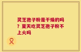 灵芝孢子粉是干燥的吗？夏天吃灵芝孢子粉不上火吗