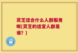 灵芝适合什么人群服用呢(灵芝的适宜人群是谁？)