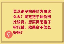 灵芝孢子粉差价为啥这么大？灵芝孢子油价格比较高，想买灵芝孢子粉代替，效果会不怎么好吗？