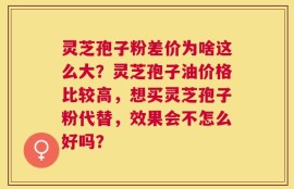 灵芝孢子粉差价为啥这么大？灵芝孢子油价格比较高，想买灵芝孢子粉代替，效果会不怎么好吗？