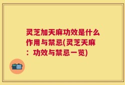 灵芝加天麻功效是什么作用与禁忌(灵芝天麻：功效与禁忌一览)