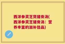 西洋参灵芝煲猪骨汤(西洋参灵芝猪骨汤：营养丰富的滋补佳品)