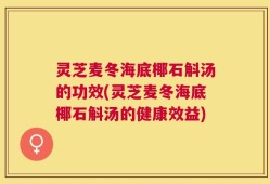 灵芝麦冬海底椰石斛汤的功效(灵芝麦冬海底椰石斛汤的健康效益)
