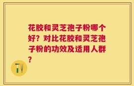 花胶和灵芝孢子粉哪个好？对比花胶和灵芝孢子粉的功效及适用人群？