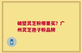 破壁灵芝粉哪里买？广州灵芝孢子粉品牌