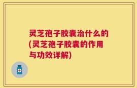 灵芝孢子胶囊治什么的(灵芝孢子胶囊的作用与功效详解)