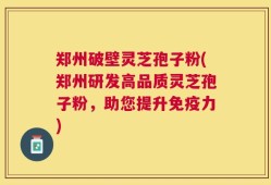 郑州破壁灵芝孢子粉(郑州研发高品质灵芝孢子粉，助您提升免疫力)