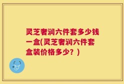 灵芝奢润六件套多少钱一盒(灵芝奢润六件套盒装价格多少？)